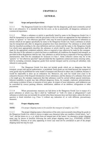 Copyright © United Nations, 2009. All rights reserved


                                              CHAPTER 3.1

                                                GENERAL

3.1.1           Scope and general provisions

3.1.1.1        The Dangerous Goods List in this Chapter lists the dangerous goods most commonly carried
but is not exhaustive. It is intended that the list cover, as far as practicable, all dangerous substances of
commercial importance.

3.1.1.2          Where a substance or article is specifically listed by name in the Dangerous Goods List, it
shall be transported in accordance with the provisions in the List which are appropriate for that substance or
article. A “generic” or “not otherwise specified” entry may be used to permit the transport of substances or
articles which do not appear specifically by name in the Dangerous Goods List. Such a substance or article
may be transported only after its dangerous properties have been determined. The substance or article shall
then be classified according to the class definitions and test criteria and the name in the Dangerous Goods
List which most appropriately describes the substance or article shall be used. The classification shall be
made by the appropriate competent authority when so required or may otherwise be made by the consignor.
Once the class of the substance or article has been so established, all conditions for dispatch and transport, as
provided in these Regulations shall be met. Any substance or article having or suspected of having explosive
characteristics shall first be considered for inclusion in Class 1. Some collective entries may be of the
“generic” or “not otherwise specified” type provided that the regulations contain provisions ensuring safety,
both by excluding extremely dangerous goods from normal transport and by covering all subsidiary risks
inherent in some goods.

3.1.1.3         The Dangerous Goods List does not include goods which are so dangerous that their
transport, except with special authorization, is prohibited. Such goods are not listed because the transport of
some goods may be prohibited for some modes of transport and allowed in others and, in addition, because it
would be impossible to draw up an exhaustive list. Moreover, any such list would soon cease to be
exhaustive because of the frequent introduction of new substances; and the absence of a substance from such
a list might give the mistaken impression that that substance could be carried without special restrictions.
Inherent instability in goods may take different dangerous forms, for example, explosion, polymerization,
with intense evolution of heat, or emission of toxic gases. In respect of most substances, such tendencies can
be controlled by correct packing, dilution, stabilization, addition of an inhibitor, refrigeration or other
precautions.

3.1.1.4          Where precautionary measures are laid down in the Dangerous Goods List in respect of a
given substance or article (e.g. that it shall be “stabilized” or “with x% water or phlegmatizer”) such
substance or article may not normally be carried when these measures have not been taken, unless the item in
question is listed elsewhere (e.g. Class 1) without any indication of, or with different, precautionary
measures.

3.1.2           Proper shipping name

NOTE:           For proper shipping names to be used for the transport of samples, see 2.0.4.

3.1.2.1          The proper shipping name is that portion of the entry most accurately describing the goods in
the Dangerous Goods List, which is shown in upper case characters (plus any numbers, Greek letters, “sec”,
“tert”, and the letters m, n, o, p, which form an integral part of the name). An alternative proper shipping
name may be shown in brackets following the main proper shipping name [e.g., ETHANOL (ETHYL
ALCOHOL)]. Portions of an entry appearing in lower case need not be considered as part of the proper
shipping name but may be used.



                                                     - 177 -
 