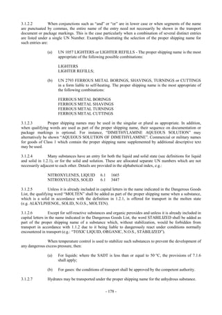 Copyright © United Nations, 2009. All rights reserved

3.1.2.2          When conjunctions such as “and” or “or” are in lower case or when segments of the name
are punctuated by commas, the entire name of the entry need not necessarily be shown in the transport
document or package markings. This is the case particularly when a combination of several distinct entries
are listed under a single UN Number. Examples illustrating the selection of the proper shipping name for
such entries are:

                (a)    UN 1057 LIGHTERS or LIGHTER REFILLS - The proper shipping name is the most
                       appropriate of the following possible combinations:

                       LIGHTERS
                       LIGHTER REFILLS;

                (b)    UN 2793 FERROUS METAL BORINGS, SHAVINGS, TURNINGS or CUTTINGS
                       in a form liable to self-heating. The proper shipping name is the most appropriate of
                       the following combinations:

                       FERROUS METAL BORINGS
                       FERROUS METAL SHAVINGS
                       FERROUS METAL TURNINGS
                       FERROUS METAL CUTTINGS

3.1.2.3          Proper shipping names may be used in the singular or plural as appropriate. In addition,
when qualifying words are used as part of the proper shipping name, their sequence on documentation or
package markings is optional. For instance, “DIMETHYLAMINE AQUEOUS SOLUTION” may
alternatively be shown “AQUEOUS SOLUTION OF DIMETHYLAMINE”. Commercial or military names
for goods of Class 1 which contain the proper shipping name supplemented by additional descriptive text
may be used.

3.1.2.4         Many substances have an entry for both the liquid and solid state (see definitions for liquid
and solid in 1.2.1), or for the solid and solution. These are allocated separate UN numbers which are not
necessarily adjacent to each other. Details are provided in the alphabetical index, e.g.:

                NITROXYLENES, LIQUID             6.1   1665
                NITROXYLENES, SOLID              6.1   3447

3.1.2.5          Unless it is already included in capital letters in the name indicated in the Dangerous Goods
List, the qualifying word “MOLTEN” shall be added as part of the proper shipping name when a substance,
which is a solid in accordance with the definition in 1.2.1, is offered for transport in the molten state
(e.g. ALKYLPHENOL, SOLID, N.O.S., MOLTEN).

3.1.2.6           Except for self-reactive substances and organic peroxides and unless it is already included in
capital letters in the name indicated in the Dangerous Goods List, the word STABILIZED shall be added as
part of the proper shipping name of a substance which, without stabilization, would be forbidden from
transport in accordance with 1.1.2 due to it being liable to dangerously react under conditions normally
encountered in transport (e.g.: “TOXIC LIQUID, ORGANIC, N.O.S., STABILIZED”).

               When temperature control is used to stabilize such substances to prevent the development of
any dangerous excess pressure, then:

                (a)   For liquids: where the SADT is less than or equal to 50 °C, the provisions of 7.1.6
                      shall apply;

                (b)    For gases: the conditions of transport shall be approved by the competent authority.

3.1.2.7         Hydrates may be transported under the proper shipping name for the anhydrous substance.

                                                    - 178 -
 