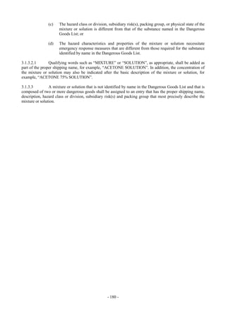 Copyright © United Nations, 2009. All rights reserved

               (c)    The hazard class or division, subsidiary risk(s), packing group, or physical state of the
                      mixture or solution is different from that of the substance named in the Dangerous
                      Goods List; or

               (d)    The hazard characteristics and properties of the mixture or solution necessitate
                      emergency response measures that are different from those required for the substance
                      identified by name in the Dangerous Goods List.

3.1.3.2.1       Qualifying words such as “MIXTURE” or “SOLUTION”, as appropriate, shall be added as
part of the proper shipping name, for example, “ACETONE SOLUTION”. In addition, the concentration of
the mixture or solution may also be indicated after the basic description of the mixture or solution, for
example, “ACETONE 75% SOLUTION”.

3.1.3.3         A mixture or solution that is not identified by name in the Dangerous Goods List and that is
composed of two or more dangerous goods shall be assigned to an entry that has the proper shipping name,
description, hazard class or division, subsidiary risk(s) and packing group that most precisely describe the
mixture or solution.




                                                   - 180 -
 