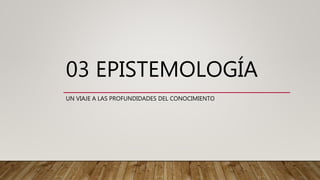 03 EPISTEMOLOGÍA
UN VIAJE A LAS PROFUNDIDADES DEL CONOCIMIENTO
 