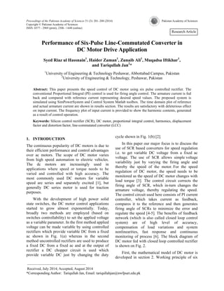 Proceedings of the Pakistan Academy of Sciences 51 (3): 201–208 (2014) Pakistan Academy of Sciences 
Copyright © Pakistan Academy of Sciences 
ISSN: 0377 - 2969 (print), 2306 - 1448 (online) 
Research Article 
Performance of Six-Pulse Line-Commutated Converter in 
DC Motor Drive Application 
Syed Riaz ul Hassnain1, Haider Zaman1, Zunaib Ali1, Muqadsa Iftikhar1, 
and Tariqullah Jan2* 
1University of Engineering & Technology Peshawar, Abbottabad Campus, Pakistan 
2University of Engineering & Technology, Peshawar, Pakistan 
Abstract: This paper presents the speed control of DC motor using six pulse controlled rectifier. The 
conventional Proportional Integral (PI) control is used for firing angle control. The armature current is fed 
back and compared with reference current representing desired speed values. The proposed system is 
simulated using SimPowerSystem and Control System Matlab toolbox. The time domain plot of reference 
and actual armature current are shown in results section. The results are satisfactory with deleterious effect 
on input current. The frequency plot of input current is provided to show the harmonic contents, generated 
as a result of control operation. 
Keywords: Silicon control rectifier (SCR), DC motor, proportional integral control, harmonics, displacement 
factor and distortion factor, line-commutated converter (LCC) 
1. INTRODUCTION 
The continuous popularity of DC motors is due to 
their efficient performance and control advantages 
over ac motors. The scope of DC motor varies 
from high speed automation to electric vehicles. 
The dc motors are increasingly used in 
applications where speed or torque needs to be 
varied and controlled with high accuracy. The 
most commonly used DC motors for variable 
speed are series and separately excited [1], but 
generally DC series motor is used for traction 
purposes. 
With the development of high power solid 
state switches, the DC motor control applications 
started to grow almost exponentially. Today, 
broadly two methods are employed (based on 
switches controllability) to set the applied voltage 
as a variable parameter. In the first method applied 
voltage can be made variable by using controlled 
rectifiers which provide variable DC from a fixed 
ac shown in Fig. 1(a) whereas in the second 
method uncontrolled rectifiers are used to produce 
a fixed DC from a fixed ac and at the output of 
rectifier a DC chopper circuit is used which 
provide variable DC just by changing the duty 
cycle shown in Fig. 1(b) [2]. 
In this paper our major focus is to discuss the 
use of SCR based converters for speed regulation 
i.e. to get variable DC voltage from a fixed ac 
voltage. The use of SCR allows simple voltage 
variability just by varying the firing angle and 
thereby the speed of the motor. For the speed 
regulation of DC motor, the speed needs to be 
monitored as the speed of DC motor changes with 
load torque [3]. The control circuit corrects the 
firing angle of SCR, which in-turn changes the 
armature voltage, thereby regulating the speed. 
The control circuit used here consists of PI current 
controller, which takes current as feedback, 
compares it to the reference and then generates 
firing angle of SCRs to minimize the error and 
regulate the speed [4-5]. The benefits of feedback 
network (which is also called closed loop control 
system) are of high level of accuracy, 
compensation of load variations and system 
nonlinearities, fast response and continuous 
monitoring of process [6]. The block diagram of 
DC motor fed with closed loop controlled rectifier 
is shown on Fig. 2. 
First, the mathematical model of DC motor is 
developed in section 2. Working principle of six 
———————————————— 
Received, July 2014; Accepted, August 2014 
*Corresponding Author: Tariqullah Jan, Email: tariqullahjan@nwfpuet.edu.pk 
 