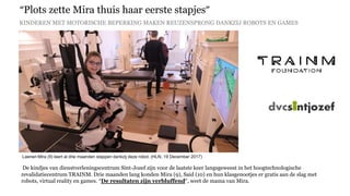 “Plots zette Mira thuis haar eerste stapjes”
KINDEREN MET MOTORISCHE BEPERKING MAKEN REUZENSPRONG DANKZIJ ROBOTS EN GAMES
Laenen Mira (9) leert al drie maanden stappen dankzij deze robot. (HLN, 19 December 2017)
ANTWERPEN
De kindjes van dienstverleningscentrum Sint-Jozef zijn voor de laatste keer langsgeweest in het hoogtechnologische
revalidatiecentrum TRAINM. Drie maanden lang konden Mira (9), Said (10) en hun klasgenootjes er gratis aan de slag met
robots, virtual reality en games. “De resultaten zijn verbluffend”, weet de mama van Mira.
 