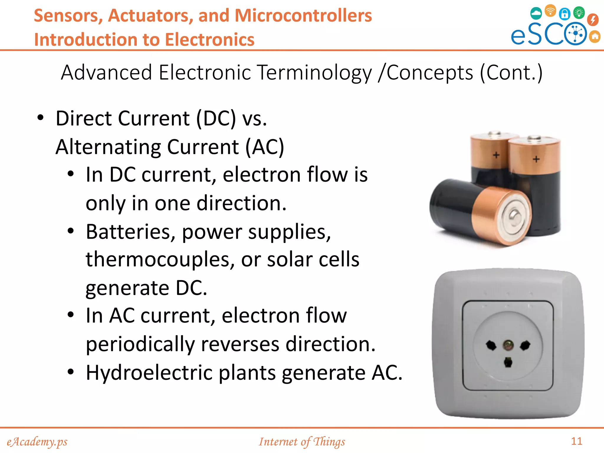 eAcademy.ps Internet of Things
Advanced Electronic Terminology /Concepts (Cont.)
11
Sensors, Actuators, and Microcontrollers
Introduction to Electronics
• Direct Current (DC) vs.
Alternating Current (AC)
• In DC current, electron flow is
only in one direction.
• Batteries, power supplies,
thermocouples, or solar cells
generate DC.
• In AC current, electron flow
periodically reverses direction.
• Hydroelectric plants generate AC.
 