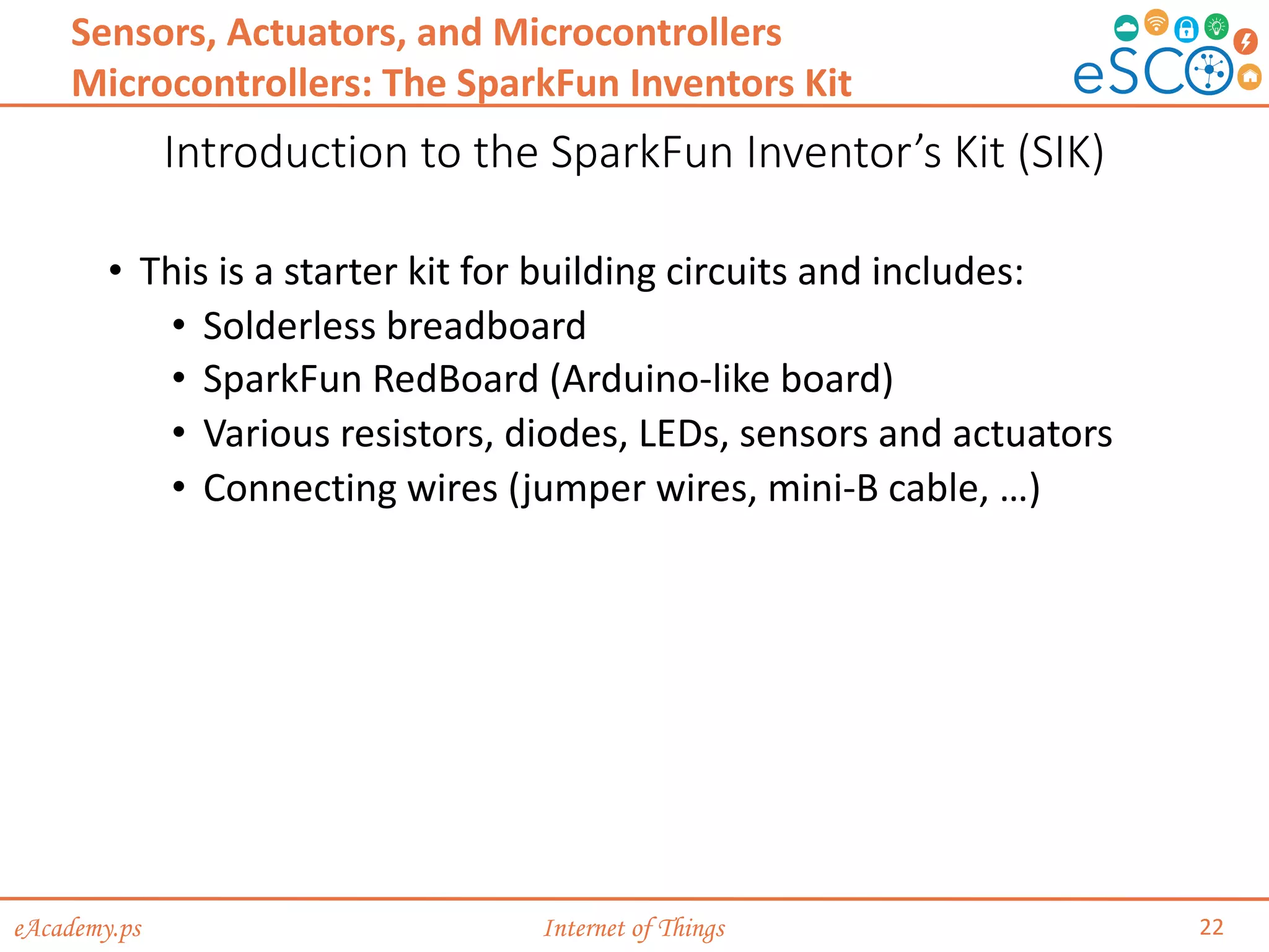 eAcademy.ps Internet of Things
Introduction to the SparkFun Inventor’s Kit (SIK)
22
Sensors, Actuators, and Microcontrollers
Microcontrollers: The SparkFun Inventors Kit
• This is a starter kit for building circuits and includes:
• Solderless breadboard
• SparkFun RedBoard (Arduino-like board)
• Various resistors, diodes, LEDs, sensors and actuators
• Connecting wires (jumper wires, mini-B cable, …)
 