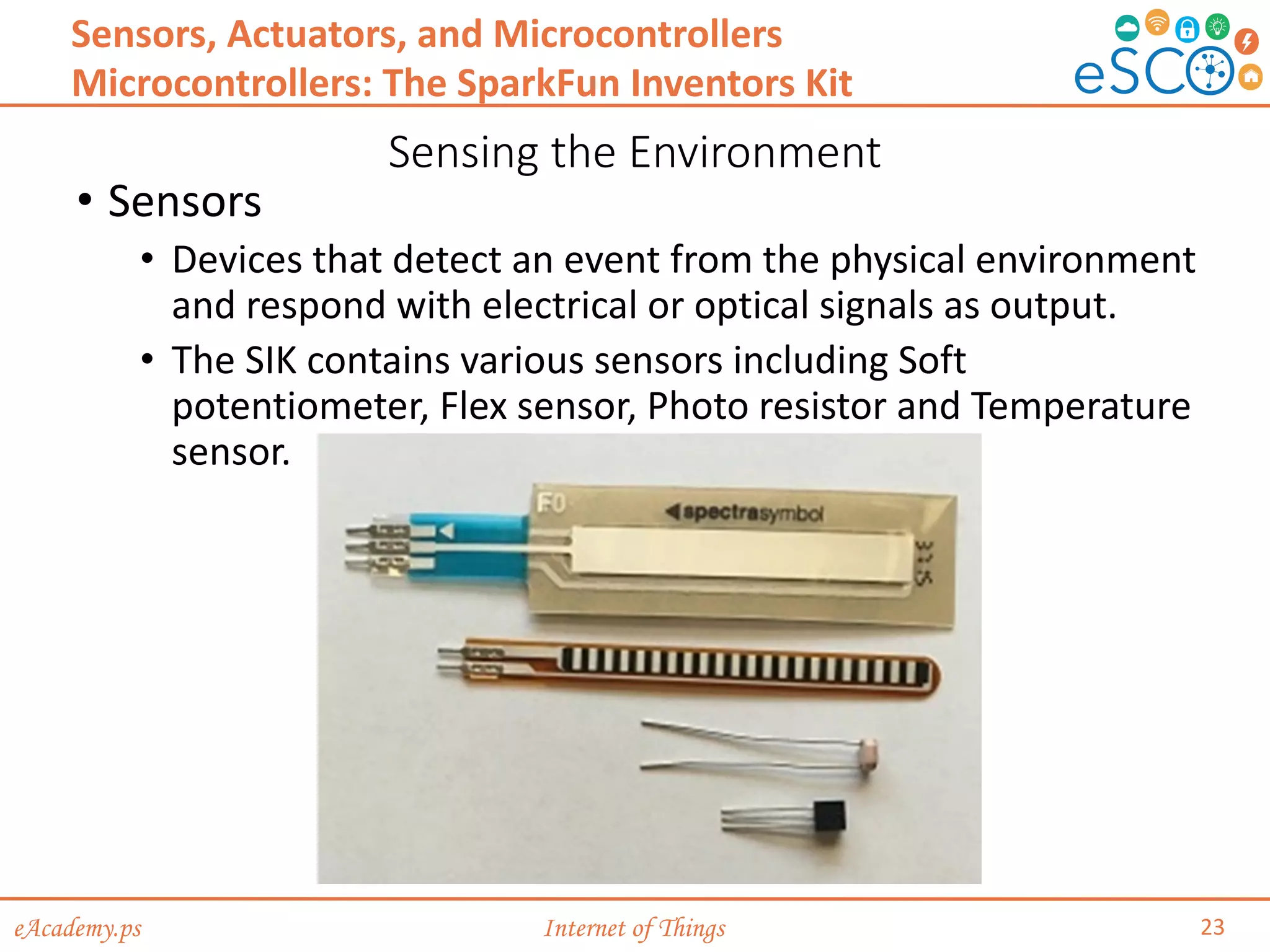eAcademy.ps Internet of Things
Sensing the Environment
23
Sensors, Actuators, and Microcontrollers
Microcontrollers: The SparkFun Inventors Kit
• Sensors
• Devices that detect an event from the physical environment
and respond with electrical or optical signals as output.
• The SIK contains various sensors including Soft
potentiometer, Flex sensor, Photo resistor and Temperature
sensor.
 