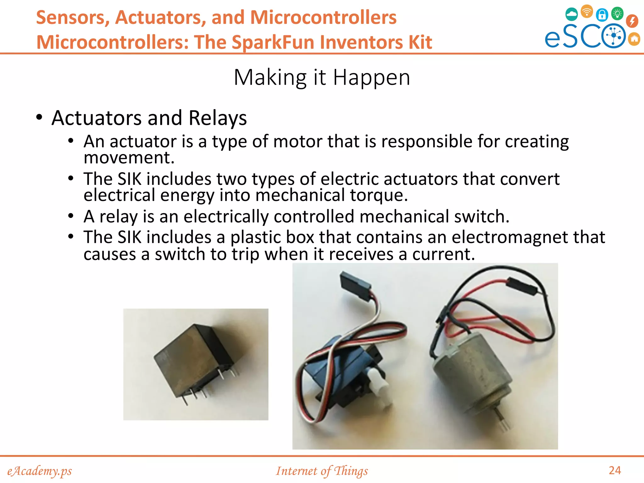 eAcademy.ps Internet of Things
Making it Happen
24
Sensors, Actuators, and Microcontrollers
Microcontrollers: The SparkFun Inventors Kit
• Actuators and Relays
• An actuator is a type of motor that is responsible for creating
movement.
• The SIK includes two types of electric actuators that convert
electrical energy into mechanical torque.
• A relay is an electrically controlled mechanical switch.
• The SIK includes a plastic box that contains an electromagnet that
causes a switch to trip when it receives a current.
 