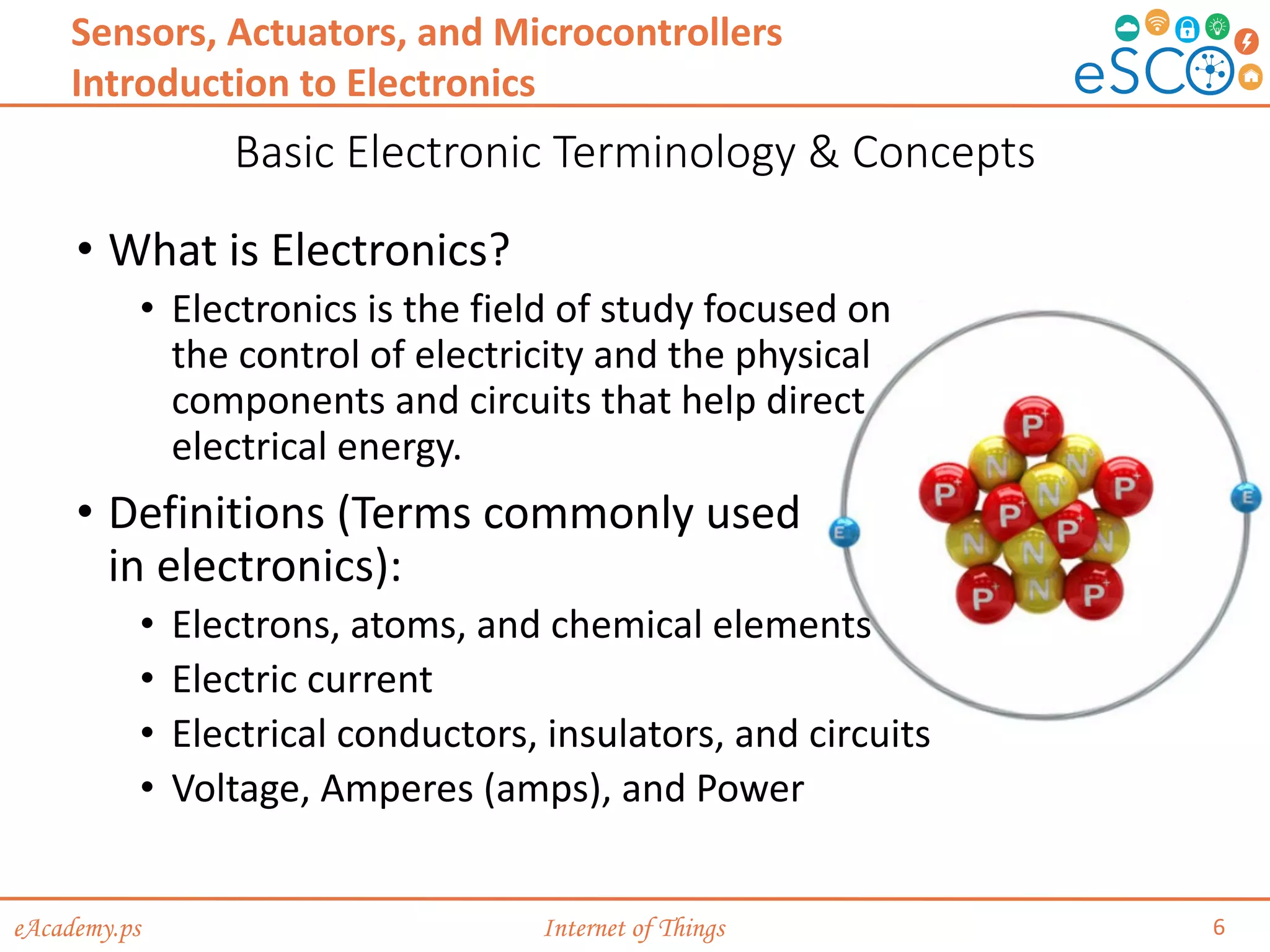 eAcademy.ps Internet of Things
Basic Electronic Terminology & Concepts
6
Sensors, Actuators, and Microcontrollers
Introduction to Electronics
• What is Electronics?
• Electronics is the field of study focused on
the control of electricity and the physical
components and circuits that help direct
electrical energy.
• Definitions (Terms commonly used
in electronics):
• Electrons, atoms, and chemical elements
• Electric current
• Electrical conductors, insulators, and circuits
• Voltage, Amperes (amps), and Power
 