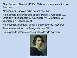 Gian Lorenzo Bernini (1598-1860) foi o maior escultor do
Barroco;
Nasceu em Nápoles, filho de um escultor;
Foi o artista preferido dos papas: Paulo V, Gregório XV,
Urbano VIII, Inocêncio X, Alexandre VII, Clemente IX,
Clemente X, Inocêncio XI;
Foi escultor, arquiteto, pintor e decorador de interiores;
Também trabalhou na França de Luís XIV;
Foi o grande interprete do espírito da arte barroca;

HCA, Módulo 6, Curso Turismo

11

 
