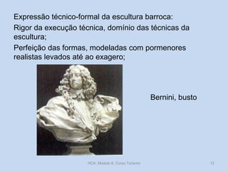 Expressão técnico-formal da escultura barroca:
Rigor da execução técnica, domínio das técnicas da
escultura;
Perfeição das formas, modeladas com pormenores
realistas levados até ao exagero;

Bernini, busto

HCA, Módulo 6, Curso Turismo

12

 