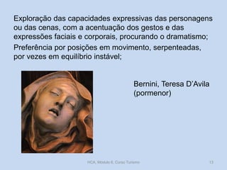 Exploração das capacidades expressivas das personagens
ou das cenas, com a acentuação dos gestos e das
expressões faciais e corporais, procurando o dramatismo;
Preferência por posições em movimento, serpenteadas,
por vezes em equilíbrio instável;

Bernini, Teresa D’Avila
(pormenor)

HCA, Módulo 6, Curso Turismo

13

 