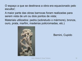 O espaço a que se destinava a obra era equacionado pelo
escultor;
A maior parte das obras barrocas foram realizadas para
serem vista de um ou dois pontos de vista;
Materiais utilizados: pedra (sobretudo o mármore), bronze,
ouro, prata, marfim, madeiras policromadas, etc.)

Bernini, Cupido

HCA, Módulo 6, Curso Turismo

16

 