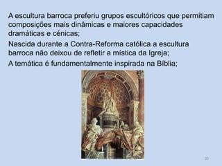 A escultura barroca preferiu grupos escultóricos que permitiam
composições mais dinâmicas e maiores capacidades
dramáticas e cénicas;
Nascida durante a Contra-Reforma católica a escultura
barroca não deixou de refletir a mística da Igreja;
A temática é fundamentalmente inspirada na Bíblia;

HCA, Módulo 6, Curso Turismo

30

 