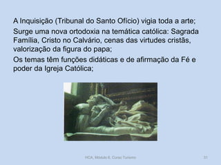 A Inquisição (Tribunal do Santo Ofício) vigia toda a arte;
Surge uma nova ortodoxia na temática católica: Sagrada
Família, Cristo no Calvário, cenas das virtudes cristãs,
valorização da figura do papa;
Os temas têm funções didáticas e de afirmação da Fé e
poder da Igreja Católica;

HCA, Módulo 6, Curso Turismo

31

 
