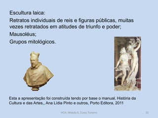 Escultura laica:
Retratos individuais de reis e figuras públicas, muitas
vezes retratados em atitudes de triunfo e poder;
Mausoléus;
Grupos mitológicos.

Esta a apresentação foi construída tendo por base o manual, História da
Cultura e das Artes,, Ana Lídia Pinto e outros, Porto Editora, 2011
HCA, Módulo 6, Curso Turismo

32

 