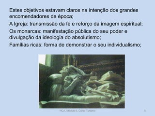 Estes objetivos estavam claros na intenção dos grandes
encomendadores da época;
A Igreja: transmissão da fé e reforço da imagem espiritual;
Os monarcas: manifestação pública do seu poder e
divulgação da ideologia do absolutismo;
Famílias ricas: forma de demonstrar o seu individualismo;

HCA, Módulo 6, Curso Turismo

5

 