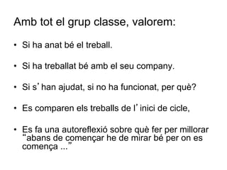 Amb tot el grup classe, valorem:
•  Si ha anat bé el treball.

•  Si ha treballat bé amb el seu company.

•  Si s’han ajudat, si no ha funcionat, per què?

•  Es comparen els treballs de l’inici de cicle,

•  Es fa una autoreflexió sobre què fer per millorar
   “abans de començar he de mirar bé per on es
   comença ...”
 