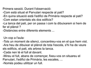 Primera sessió. Durant l'observació:
-Com està situat el Parvulari respecte al pati?
-En quina situació està l'edifici de Primària respecte al pati?
-Com estan orientats els dos edificis?
-La tanca del pati, per on passa i com la dibuixarem si hem de
fer el plànol ?
-Distàncies entre diferents elements ...

 Un cop a l'aula:
-Tots un moment de silenci, concentreu-vos en el que hem vist.
-Ara heu de dibuixar el plànol de tota l'escola, s'hi ha de veure
els edificis, el pati, els arbres la tanca.
-Cada nen té el full al davant.
-Mireu el full, abans de començar, fixeu-vos on situareu el
Parvulari, l'edifici de Primària, les escales, ...
-Només podeu utilitzar un full.
 