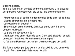 Segona sessió.
Tots els fulls estan penjats amb cinta adhesiva a la pissarra,
per parelles van observant els seus i els dels companys:

-Fixeu-vos que al pati hi ha dos nivells: El de dalt i el de baix.
-Queda diferenciat en el vostre full?
-Les escales on queden?
-Si ens fixem en el nivell de dalt: Les aules de 4 i 5 anys
ocupen tot l'espai?
-La pista de bàsquet on és?
-Ara fixem-nos en el nivell de baix: Com està situada l'escola
on estem nosaltres (Primària) respecte al pati?
-I, l'aula del Parvulari de 3 anys, quin tros ocupa del pati?

Els fulls queden penjats durant un dia, això fa que entre ells
puguin fer comentaris dels seus treballs.
 