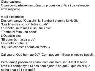 Observacions:
Quan comparteixen es dóna un procés de crítica i de valoració,
amb respecte.

A tall d'exemple:
Dos companys l'Ouassin i la Sandra li diuen a la Noèlia:
"Les finestres no són totes iguals"
La Noèlia, mira més el seu full i diu:
"També hi falta una porta"
L'Ouassin diu:
"El banc és massa gros"
La Noèlia continua:
"Sí, i les canastes semblen fonts !«

Cal veure: Què hem après? Com podem millorar el nostre treball.

Però també posem en comú: com ens hem sentit fent la feina
amb els companys? Si ens hem ajudat? en què? què és el que
no ha anat bé i per què?
 