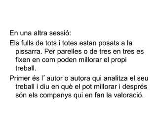 En una altra sessió:
Els fulls de tots i totes estan posats a la
  pissarra. Per parelles o de tres en tres es
  fixen en com poden millorar el propi
  treball.
Primer és l’autor o autora qui analitza el seu
  treball i diu en què el pot millorar i després
  són els companys qui en fan la valoració.
 