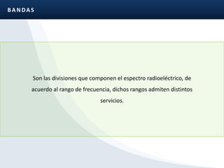 BANDASSon las divisiones que componen el espectro radioeléctrico, de acuerdo al rango de frecuencia, dichos rangos admiten distintos servicios.