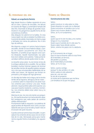 EL   PERSONAJE DEL DÍA                                TIEMPO   DE   ORACIÓN
 Isbaal, un arquitecto fenicio                         Constructores de vida
 Bajé desde Fenicia a Galilea siguiendo el curso       Señor,
 del río Litani. Camino de Jerusalén, me detuve        quiero construir mi vida sobre tu Vida.
 en Cesarea de Filippo y contemplé el templo del       Quiero levantar mi vuelo con tu libertad.
 dios Pan, levantado al abrigo de grandes rocas.       Quiero encontrar mi sendero con tu luz.
 Anoté en mis pergaminos aquella forma de dar          Quiero vivir el amor desde tu Amor.
 consistencia al edificio.                             Señor, sé Tú mi fundamento.
 Días después me adentré en la Galilea. En esta
 nueva región tan sólo se alzaban humildes cons-       Señor,
 trucciones de adobe, levantadas con barro y paja      quiero que el río de mis días y mis noches
 y techadas con ramas de palmeras. No vi otro          tenga en ti su manantial.
 tipo de edificios.                                    Quiero que el sentido de mi vida seas Tú.
                                                       Quiero saber hacia dónde camino.
 Me disponía a seguir mi camino hacia la lejana        Señor, orienta mis pasos con tu sabiduría.
 Jerusalén, donde sin dura hallaría trabajo, cuan-
 do me tropecé casualmente con Jesús de                Señor,
 Nazareth, un profeta al que seguían unos cuan-        sé Tú el cimiento de mi hogar.
 tos discípulos. Quedé impresionado. Sus pala-         Que mi casa se levante sobre la roca firme
 bras eran sólidas como piedras. Todas juntas le-      de la bondad y la ternura,
 vantaban edificios donde podía crecer la vida.        del perdón y a justicia,
 Le escuché varias veces. Su voz tenían el eco de      de la fraternidad y la sencillez.
 la antigua sabiduría de su pueblo. De sus labios      Señor, sé Tú mi roca.
 brotaban muchas historias capaces de iluminar
 las sencillas mentes de aquellos pobres campesi-      Señor, cuento contigo
 nos a los que entusiasmaba hablándoles de se-         porque Tú das sentido a mi vida.
 millas que crecen, de higueras que brotan en          Señor vuelve en este adviento
 primavera y de espigas de trigo generoso.             para ser, una vez más:
                                                       la raíz de mi proyecto;
 Un día dejó de hablar de la siega y de los brotes
                                                       el motivo de la esperanza que me llena
 verdes de las higueras, del agua y de las nubes...
                                                       y la fortaleza en la que me apoyo.
 y conversó sobre la importancia de poner bue-
 nos cimientos para construir una casa. Presté
 atención. Aquel profeta sabía cómo asentar una
 casa para hacerla resistente a vientos y tormen-
 tas. Los cimientos deben estar sobre roca y no
 sobre arena.
 Mientras le oía, me vino a la mente una pregun-
 ta: ¿Por qué le escuchan con tanta atención aque-
 llos campesinos que nada sabían de construir
 sólidas edificaciones?
 Prontamente hallé la respuesta. Las palabras de
 aquel profeta de Nazareth eran como una ban-
 dada de aves que surcan el cielo y hacen nido en
 el corazón de quien escucha.
 Cuando continué camino hacia Jerusalén, no pen-
 saba en los cimientos de las casas sino en el sen-
 tido de mi vida. Demasiada arena para mante-
 nerme erguido frente al vendabal y los aguace-
 ros.

                                                                                                    3
 