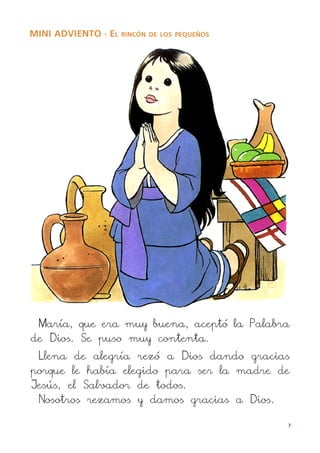 MINI ADVIENTO · EL RINCÓN   DE LOS PEQUEÑOS




 María, que era muy buena, aceptó la Palabra
de Dios. Se puso muy contenta.
 Llena de alegría rezó a Dios dando gracias
porque le había elegido para ser la madre de
Jesús, el Salvador de todos.
 Nosotros rezamos y damos gracias a Dios.

                                              7
 