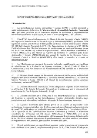 SECCIÓN VI – REQUISITOS DEL CONTRATANTE
155
ESPECIFICACIONES TÉCNICAS AMBIENTALES Y SOCIALES (ETAS)
2.1 Introducción
1. Las especificaciones técnicas ambientales y sociales (ETAS) (o gestión ambiental y
social indistintamente) de las obras de “Construcción de Alcantarillado Sanitario – Cuenca del
Itay” que serán ejecutadas por el Contratista, seguirán las previsiones y responsabilidades
institucionales detalladas en esta sección, tal como se indica en el punto 2.f del Convenio.
2. Estas ETAS siguen los lineamientos del Marco de Gestión Ambiental y Social (MGAS)
del Proyecto de Modernización del Sector de Agua y Saneamiento (PMSAS), por lo tanto de la
legislación nacional y las Políticas de Salvaguardas del Banco Mundial entre las cuales están la
OP 4.10 De Evaluación Ambiental, la OP 4.12 De Reasentamiento Involuntario y la OP 4.10 De
Pueblos Indígenas. Las ETAS se basaron en las previsiones de los siguientes Manuales, partes
del MGAS del PMSAS: (a) Manual de Especificaciones Técnicas Generales Ambientales y
Sociales (METAGAS); (b) Manual de Gestión de Reclamos y Conflictos para Casos
Ambientales y Sociales (MAGERCAS); (c) Manual de Gestión de los Recursos Físicos,
Patrimonio Cultural e Histórico (MAGERFIC). (Ver marco y manuales in extenso en
www.essap.com.py)
3. Las ETAS se derivan a su vez de documentos elaborados específicamente para Las Obras
de rehabilitación: i) la Evaluación de Impacto Ambiental y Social (EIAS); ii) Plan de
Comunicación; y iii) Plan Abreviado de Reasentamiento (PAR), derivado de la Evaluación
Social realizada.
4. El Licitante deberá conocer los documentos relacionados con la gestión ambiental del
Proyecto, entre ellos la Licencia Ambiental, El Estudio de Impacto Ambiental-EIA, el Manual de
Gestión Ambiental y Social –MGAS y el Manual de especificaciones técnicas generales
ambientales y sociales-METAGAS.
5. El Licitante deberá estar familiarizado con las obligaciones asignadas a los Contratistas
en el Capítulo 8 del Estudio de Impacto Ambiental, en lo relacionado con el seguimiento al
cumplimiento del Plan de Gestión Ambiental y Social.
6. El Licitante considerará en su oferta, para el caso de ser beneficiario de la adjudicación
del Contrato, la ejecución de las Especificaciones Técnicas Ambientales Sociales, cuyo
cumplimiento será informado en los Informes Mensuales de Cumplimento de las mismas.
7. El Licitante/ Contratista debe además prever en su equipo un responsable socio
ambiental, de permanencia total en sitio de obras, encargado específicamente del cumplimientos
de estas ETAS, debiendo prever indefectiblemente este profesional en el Formulario de Ofertas.
En la ejecución de las Especificaciones Técnicas Ambientales y Sociales, el Contratista
considerará las previsiones del METAGAS, MAGERCAS y MAGERFIC por: a) la
obligatoriedad de su aplicación en la ejecución; y b) la necesidad de articulación de la ejecución
de las ETAS con los demás instrumentos de gestión ambiental y social de las Obras, que no son
de responsabilidad del Contratista, pero que están asociados a las obras.
8. Deberá también prever un especialista en seguridad y salud ocupacional, de permanencia
total en sitio de obras, para el cumplimiento del apartado 2.4.3 y 2.4.4 de estas ETAS que se
 