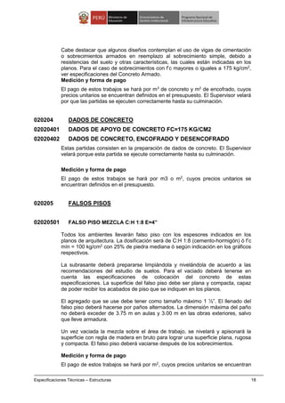 Especificaciones Técnicas – Estructuras 18
Cabe destacar que algunos diseños contemplan el uso de vigas de cimentación
o sobrecimientos armados en reemplazo al sobrecimiento simple, debido a
resistencias del suelo y otras características, las cuales están indicadas en los
planos. Para el caso de sobrecimientos con f’c mayores o iguales a 175 kg/cm2
,
ver especificaciones del Concreto Armado.
Medición y forma de pago
El pago de estos trabajos se hará por m3
de concreto y m2
de encofrado, cuyos
precios unitarios se encuentran definidos en el presupuesto. El Supervisor velará
por que las partidas se ejecuten correctamente hasta su culminación.
020204 DADOS DE CONCRETO
02020401 DADOS DE APOYO DE CONCRETO FC=175 KG/CM2
02020402 DADOS DE CONCRETO, ENCOFRADO Y DESENCOFRADO
Estas partidas consisten en la preparación de dados de concreto. El Supervisor
velará porque esta partida se ejecute correctamente hasta su culminación.
Medición y forma de pago
El pago de estos trabajos se hará por m3 o m2
, cuyos precios unitarios se
encuentran definidos en el presupuesto.
020205 FALSOS PISOS
02020501 FALSO PISO MEZCLA C:H 1:8 E=4”
Todos los ambientes llevarán falso piso con los espesores indicados en los
planos de arquitectura. La dosificación será de C:H 1:8 (cemento-hormigón) ó f’c
mín = 100 kg/cm2
con 25% de piedra mediana ó según indicación en los gráficos
respectivos.
La subrasante deberá prepararse limpiándola y nivelándola de acuerdo a las
recomendaciones del estudio de suelos. Para el vaciado deberá tenerse en
cuenta las especificaciones de colocación del concreto de estas
especificaciones. La superficie del falso piso debe ser plana y compacta, capaz
de poder recibir los acabados de piso que se indiquen en los planos.
El agregado que se use debe tener como tamaño máximo 1 ½”. El llenado del
falso piso deberá hacerse por paños alternados. La dimensión máxima del paño
no deberá exceder de 3.75 m en aulas y 3.00 m en las obras exteriores, salvo
que lleve armadura.
Un vez vaciada la mezcla sobre el área de trabajo, se nivelará y apisonará la
superficie con regla de madera en bruto para lograr una superficie plana, rugosa
y compacta. El falso piso deberá vaciarse después de los sobrecimientos.
Medición y forma de pago
El pago de estos trabajos se hará por m2
, cuyos precios unitarios se encuentran
 