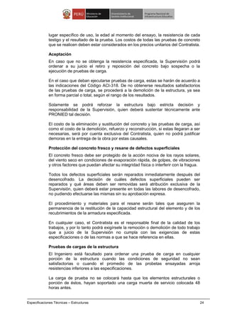 Especificaciones Técnicas – Estructuras 24
lugar específico de uso, la edad al momento del ensayo, la resistencia de cada
testigo y el resultado de la prueba. Los costos de todas las pruebas de concreto
que se realicen deben estar considerados en los precios unitarios del Contratista.
Aceptación
En caso que no se obtenga la resistencia especificada, la Supervisión podrá
ordenar a su juicio el retiro y reposición del concreto bajo sospecha o la
ejecución de pruebas de carga.
En el caso que deban ejecutarse pruebas de carga, estas se harán de acuerdo a
las indicaciones del Código ACI-318. De no obtenerse resultados satisfactorios
de las pruebas de carga, se procederá a la demolición de la estructura, ya sea
en forma parcial o total, según el rango de los resultados.
Solamente se podrá reforzar la estructura bajo estricta decisión y
responsabilidad de la Supervisión, quien deberá sustentar técnicamente ante
PRONIED tal decisión.
El costo de la eliminación y sustitución del concreto y las pruebas de carga, así
como el costo de la demolición, refuerzo y reconstrucción, si estas llegaran a ser
necesarias, será por cuenta exclusiva del Contratista, quien no podrá justificar
demoras en la entrega de la obra por estas causales.
Protección del concreto fresco y resane de defectos superficiales
El concreto fresco debe ser protegido de la acción nociva de los rayos solares,
del viento seco en condiciones de evaporación rápida, de golpes, de vibraciones
y otros factores que puedan afectar su integridad física o interferir con la fragua.
Todos los defectos superficiales serán reparados inmediatamente después del
desencofrado. La decisión de cuáles defectos superficiales pueden ser
reparados y qué áreas deben ser removidas será atribución exclusiva de la
Supervisión, quien deberá estar presente en todas las labores de desencofrado,
no pudiendo efectuarse las mismas sin su aprobación expresa.
El procedimiento y materiales para el resane serán tales que aseguren la
permanencia de la restitución de la capacidad estructural del elemento y de los
recubrimientos de la armadura especificada.
En cualquier caso, el Contratista es el responsable final de la calidad de los
trabajos, y por lo tanto podrá exigírsele la remoción o demolición de todo trabajo
que a juicio de la Supervisión no cumpla con las exigencias de estas
especificaciones o de las normas a que se hace referencia en ellas.
Pruebas de cargas de la estructura
El Ingeniero está facultado para ordenar una prueba de carga en cualquier
porción de la estructura cuando las condiciones de seguridad no sean
satisfactorias o cuando el promedio de las probetas ensayadas arroja
resistencias inferiores a las especificaciones.
La carga de prueba no se colocará hasta que los elementos estructurales o
porción de éstos, hayan soportado una carga muerta de servicio colocada 48
horas antes.
 