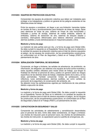 Especificaciones Técnicas – Estructuras 9
01010203 EQUIPOS DE PROTECCION COLECTIVA
Comprenden los equipos de protección colectiva que deben ser instalados para
proteger a los trabajadores y público en general de los peligros existentes en las
diferentes áreas de trabajo.
Entre los equipos a considerar, sin llegar a ser una limitación: barandas rígidas
en bordes de losa y acordonamientos para limitación de áreas de riesgo, tapas
para aberturas en losas de piso, sistema de líneas de vida horizontales y
verticales y puntos de anclaje, sistemas de mallas antiácida, sistema de
entibados, sistema de extracción de aire, sistemas de bloqueo (tarjeta y
candado), interruptores diferenciales para tableros eléctricos provisionales,
alarmas audibles y luces estroboscópicas en maquinaria pesada y otros.
Medición y forma de pago
La medición de esta partida será por día, y la forma de pago será Global (Glb).
Se debe cumplir lo requerido en el Expediente Técnico de Obra en lo referente a
la cantidad de equipos de protección colectiva para el total de obreros expuestos
al peligro, de los equipos de construcción, de los procedimientos constructivos,
en conformidad con el Plan de Seguridad y Salud en el Trabajo (PSST) y el
planeamiento de obra.
01010204 SEÑALIZACIÓN TEMPORAL DE SEGURIDAD
Comprende, sin llegar a limitarse, las señales de advertencia, de prohibición, de
información, de obligación, las relativas a los equipos de lucha contra incendios y
todos aquellos carteles utilizados para rotular áreas de trabajo, que tengan la
finalidad de informar al personal de obra y público en general sobre los riesgos
específicos de las distintas áreas de trabajo, instaladas dentro de la obra y en las
áreas perimetrales. También comprende: Cintas de señalización, conos
reflectivos, luces estroboscópicas, alarmas audibles, así como carteles de
promoción de la seguridad y la conservación del ambiente, etc.
Se deberán incluir las señalizaciones vigentes por interferencia de vías públicas
debido a ejecución de obras.
Medición y forma de pago
La medición y la forma de pago será Global (Glb). Se debe cumplir lo requerido
en el Expediente Técnico de Obra en lo referente a la cantidad de equipos de
protección colectiva para el total de obreros expuestos al peligro, de los equipos
de construcción, de los procedimientos constructivos, en conformidad con el Plan
de Seguridad y Salud en el Trabajo (PSST) y el planeamiento de obra.
01010205 CAPACITACION EN SEGURIDAD Y SALUD
Comprende las actividades de adiestramiento y sensibilización desarrolladas
para el personal de obra. Entre ellas debe considerarse, sin llegar a limitarse:
Las charlas de inducción para el personal nuevo, las charlas de sensibilización,
las charlas de instrucción, la capacitación para la cuadrilla de emergencias, etc.
Medición y forma de pago
La medición y la forma de pago será Global (Glb). Se debe cumplir lo requerido
 