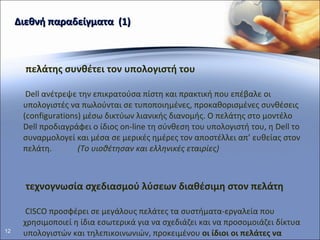 Διεθνή παραδείγματα   (1) Ο πελάτης συνθέτει τον υπολογιστή του Η  Dell  ανέτρεψε την επικρατούσα πίστη και πρακτική που επέβαλε οι υπολογιστές να πωλούνται σε τυποπ o ιημένες, προκαθορισμένες συνθέσεις ( configurations ) μέσω δικτύων λιανικής διανομής. Ο πελάτης στο μοντέλο  Dell  προδιαγράφει ο ίδιος  on-line  τη σύνθεση του υπολογιστή του, η  Dell  το συναρμολογεί και μέσα σε μερικές ημέρες τον αποστέλλει απ’ ευθείας στον πελάτη.   (Το υιοθέτησαν και ελληνικές εταιρίες) Η τεχνογνωσία σχεδιασμού λύσεων διαθέσιμη στον πελάτη Η  CISCO  προσφέρει σε μεγάλους πελάτες τα συστήματα-εργαλεία που χρησιμοποιεί η ίδια εσωτερικά για να σχεδιάζει και να προσομοιάζει δίκτυα   υπολογιστών και τηλεπικοινωνιών, προκειμένου  οι ίδιοι οι πελάτες να μπορούν να σχεδιάζουν, να ελέγχουν και να επαληθεύουν λύσεις  που ταιριάζουν στο λειτουργικό περιβάλλον τους. Έτσι αξιοποιείται η δημιουργική ικανότητα των πελατών και εξασφαλίζεται διαφάνεια και πίστη στις προτάσεις τις εταιρίας. 