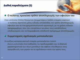 Διεθνή παραδείγματα (2) Ο πελάτης προτείνει τρόπο αποπληρωμής των οφειλών του Στον ιστότοπο  Online Resources  (συμμετέχουν πολλές εταιρίες καρτών)  o  πελάτης προτείνει μέσω ειδικής ιστοσελίδας τον τρόπο αποπληρωμής οφειλών του σε ένα χρηματοπιστωτικό οργανισμό ,  με τη χρήση ειδικών προγραμμάτων, που του επιτρέπουν να κάνει τους κατάλληλους υπολογισμούς και να διαμορφώσει αποδεκτό πρόγραμμα αποπληρωμής.  Συμμετοχικός σχεδιασμός μοτοσικλετών    Η κινέζικη κατασκευαστική εταιρία μοτοσικλετών  Loncin  ( loncin . cn / en / index . htm )   καθορίζει τις προδιαγραφές και τα βασικά χαρακτηριστικά των νέων μοντέλων και αφήνει ελεύθερους τους προμηθευτές των μερών να τα σχεδιάσουν κατά την κρίση τους. 