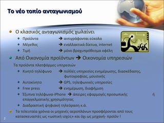Το νέο τοπίο ανταγωνισμού Ο κλασικός ανταγωνισμός χωλαίνει Προϊόντα    αντιγράφονται εύκολα Μέγεθος    εναλλακτικά δίκτυα,  internet Τιμή    μόνο βραχυπρόθεσμα οφέλη Από Οικονομία προϊόντων    Οικονομία υπηρεσιών Τα προϊόντα πλατφόρμες υπηρεσιών Κινητό τηλέφωνο     πολλές υπηρεσίες ενημέρωσης, διασκέδασης ,    φωτογραφίας, μουσικής Αυτοκίνητο    GPS , τηλεφωνικές υπηρεσίες Free press    ενημέρωση, διαφήμιση Έξυπνα τηλέφωνα- iPhone    άπειρες εφαρμογές προσωπικής  ή επαγγελματικής χρησιμότητας Διαδραστική ψηφιακή τηλεόραση κ.ά. Τα τελευταία χρόνια οι μηχανές αεροπλάνων προσφέρονται από τους κατασκευαστές ως «ωστική ισχύς» και όχι ως μηχανή- προϊόν ! 