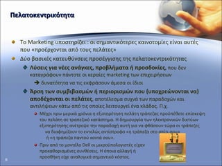 Πελατοκεντρικότητα Το  Marketing  υποστηρίζει : οι σημαντικότερες καινοτομίες είναι αυτές που «προέρχονται από τους πελάτες» Δύο βασικές κατευθύνσεις προσέγγισης της πελατοκεντρικότητας  Λύσεις για νέες ανάγκες, προβλήματα ή προσδοκίες ,  που δεν καταγράφουν πάντοτε οι κεραίες  marketing  των επιχειρήσεων    δυνατότητα να τις εκφράσουν άμεσα οι ίδιοι Άρση των συμβιβασμών ή περιορισμών που (υποχρεώνονται να) αποδέχονται οι πελάτες , αποτέλεσμα συχνά των παραδοχών και αντιλήψεων κάτω από τις οποίες λειτουργεί ένα κλάδος. Π.χ. Μέχρι πριν μερικά χρόνια η εξυπηρέτηση πελάτη τράπεζας προϋπέθετε επίσκεψη του πελάτη σε τραπεζικό κατάστημα. Η δημιουργία των ηλεκτρονικών δικτύων εξυπηρέτησης ανέτρεψε την παραδοχή αυτή για να φθάσουν τώρα οι τράπεζες  να διαφημίζουν το εντελώς αντίστροφο «η τράπεζα στο σπίτι σου»  ή «η τράπεζα παντού κοντά σου».  Πριν από το μοντέλο  Dell  οι μικροϋπολογιστές είχαν  προκαθορισμένες συνθέσεις. Η όποια αλλαγή ή  προσθήκη είχε αναλογικά σημαντικό κόστος. 