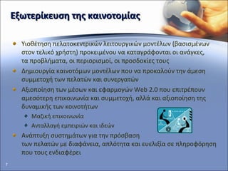 E ξωτερίκευση της καινοτομίας Υιοθέτηση πελατοκεντρικών λειτουργικών μοντέλων (βασισμένων στον τελικό χρήστη) προκειμένου να καταγράφονται οι ανάγκες,  τα προβλήματα, οι περιορισμοί, οι προσδοκίες τους Δημιουργία καινοτόμων μοντέλων που να προκαλούν την άμεση συμμετοχή των πελατών και συνεργατών Αξιοποίηση των μέσων και εφαρμογών  Web 2.0  που επιτρέπουν  αμεσότερη επικοινωνία και συμμετοχή, αλλά και αξιοποίηση της δυναμικής των κοινοτήτων Μαζική επικοινωνία Ανταλλαγή εμπειριών και ιδεών Ανάπτυξη συστημάτων για την πρόσβαση  των πελατών με διαφάνεια, απλότητα και ευελιξία σε πληροφόρηση που τους ενδιαφέρει 