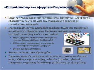 «Καταναλοποίηση» των εφαρμογών Πληροφορικής Μέχρι πριν λίγα χρόνια οι νέες καινοτομίες των τεχνολογιών Πληροφορικής   εφαρμόζονταν πρώτα στο χώρο των επιχειρήσεων ή ευρύτερα σε επαγγελματικές εφαρμογές  Σήμερα παρατηρούνται αντίστροφες πρακτικές: πολλές νέες τεχνολογικές δυνατότητες και εφαρμογές είναι διαθέσιμες πρώτα σε συσκευές ή λειτουργίες που εξυπηρετούν τον καταναλωτή  άπειρες εφαρμογές και λειτουργίες διαθέσιμες στα  έξυπνα τηλέφωνα 3 G  ( iPhone ,  Blackberry  κλπ) GPS  λειτουργίες στα αυτοκίνητα που αξιοποιούν  γεωγραφικά συστήματα πληροφοριών ψηφιακή αμφίδρομη τηλεόραση  Αναμένεται ένταση στα επόμενα χρόνια Σημαντικός εξωγενής παράγοντας πίεσης προς τις επιχειρήσεις, ιδιαίτερα στους κλάδους υπηρεσιών μαζικής πελατείας (τράπεζες, τηλεφωνία, λιανεμπόριο, ενημέρωση, διασκέδαση), για βελτίωση της εξυπηρέτησης 