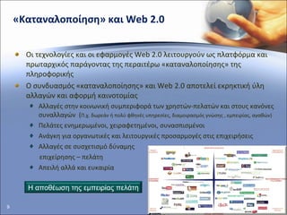 «Καταναλοποίηση» και  Web 2.0 Οι τεχνολογίες και οι εφαρμογές  Web 2.0  λειτουργούν ως πλατφόρμα και  πρωταρχικός παράγοντας της περαιτέρω «καταναλοποίησης» της πληροφορικής Ο συνδυασμός «καταναλοποίησης» και  Web 2.0  αποτελεί εκρηκτική ύλη αλλαγών και αφορμή καινοτομίας Αλλαγές στην κοινωνική συμπεριφορά των χρηστών-πελατών και στους κανόνες συναλλαγών  ( Π.χ. δωρεάν ή πολύ φθηνές υπηρεσίες, διαμοιρασμός γνώσης , εμπειρίας, αγαθών) Πελάτες ενημερωμένοι, χειραφετημένοι, συνασπισμένοι  Ανάγκη για οργανωτικές και λειτουργικές προσαρμογές στις επιχειρήσεις  Αλλαγές σε συσχετισμό δύναμης  επιχείρησης – πελάτη Απειλή αλλά και ευκαιρία  Η αποθέωση της εμπειρίας πελάτη 
