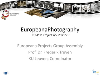 EuropeanaPhotography
ICT-PSP Project no. 297158
Europeana Projects Group Assembly
Prof. Dr. Frederik Truyen
KU Leuven, Coordinator
 
