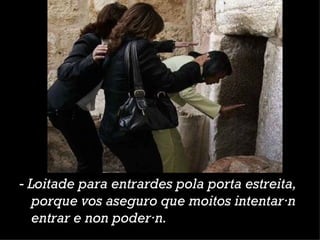 ‑  Loitade para entrardes pola porta estreita, porque vos aseguro que moitos intentarán entrar e non poderán.  