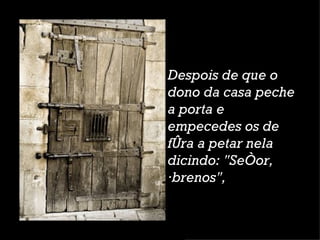 Despois de que o dono da casa peche a porta e empecedes os de fóra a petar nela dicindo: "Señor, ábrenos",  