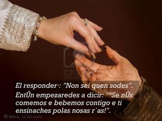 El responderá: "Non sei quen sodes".  Entón empezaredes a dicir: "¡Se nós comemos e bebemos contigo e ti ensinaches polas nosas rúas!".  