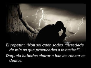 El repetirá: "Non sei quen sodes. ¡Arredade de min os que practicades a inxustiza!". Daquela habedes chorar e hanvos renxer os dentes: 