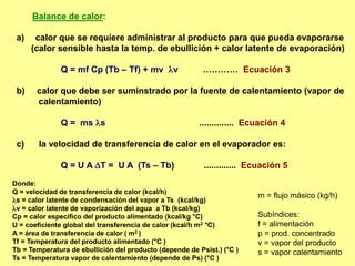 Balance de calor:
a) calor que se requiere administrar al producto para que pueda evaporarse
(calor sensible hasta la temp. de ebullición + calor latente de evaporación)
Q = mf Cp (Tb – Tf) + mv v ………… Ecuación 3
b) calor que debe ser suminstrado por la fuente de calentamiento (vapor de
calentamiento)
Q = ms s .............. Ecuación 4
c) la velocidad de transferencia de calor en el evaporador es:
Q = U A T = U A (Ts – Tb) ............. Ecuación 5
Donde:
Q = velocidad de transferencia de calor (kcal/h)
s = calor latente de condensación del vapor a Ts (kcal/kg)
v = calor latente de vaporización del agua a Tb (kcal/kg)
Cp = calor específico del producto alimentado (kcal/kg °C)
U = coeficiente global del transferencia de calor (kcal/h m2 °C)
A = área de transferencia de calor ( m2 )
Tf = Temperatura del producto alimentado (°C )
Tb = Temperatura de ebullición del producto (depende de Psist.) (°C )
Ts = Temperatura vapor de calentamiento (depende de Ps) (°C )
m = flujo másico (kg/h)
Subíndices:
f = alimentación
p = prod. concentrado
v = vapor del producto
s = vapor calentamiento
 