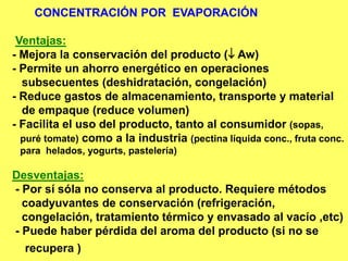 CONCENTRACIÓN POR EVAPORACIÓN
Ventajas:
- Mejora la conservación del producto ( Aw)
- Permite un ahorro energético en operaciones
subsecuentes (deshidratación, congelación)
- Reduce gastos de almacenamiento, transporte y material
de empaque (reduce volumen)
- Facilita el uso del producto, tanto al consumidor (sopas,
puré tomate) como a la industria (pectina líquida conc., fruta conc.
para helados, yogurts, pastelería)
Desventajas:
- Por sí sóla no conserva al producto. Requiere métodos
coadyuvantes de conservación (refrigeración,
congelación, tratamiento térmico y envasado al vacío ,etc)
- Puede haber pérdida del aroma del producto (si no se
recupera )
 