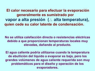 El calor necesario para efectuar la evaporación
generalmente es sumistrado por
vapor a alta presión ( alta temperatura),
quien cede su calor latente de condensación.
No se utiliza calefacción directa o resistencias eléctricas
debido a que proporcionan temperaturas locales muy
elevadas, dañando al producto.
El agua caliente podría utilizarse cuando la temperatura
de ebullición del líquido a evaporar es baja, pero los
grandes volúmenes de agua caliente requerida son muy
problemáticos para el diseño y operación de los
evaporadores.
 