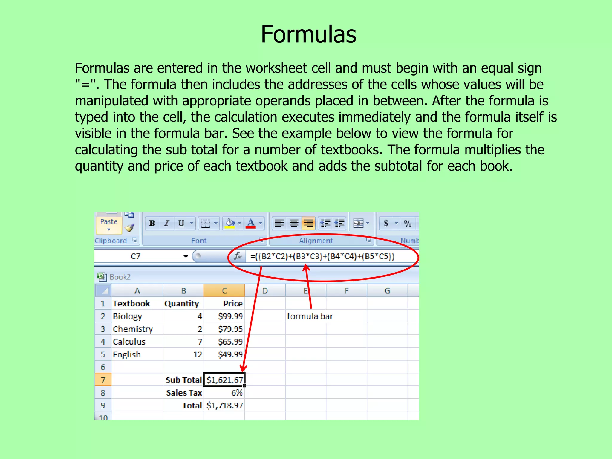 Formulas
Formulas are entered in the worksheet cell and must begin with an equal sign
"=". The formula then includes the addresses of the cells whose values will be
manipulated with appropriate operands placed in between. After the formula is
typed into the cell, the calculation executes immediately and the formula itself is
visible in the formula bar. See the example below to view the formula for
calculating the sub total for a number of textbooks. The formula multiplies the
quantity and price of each textbook and adds the subtotal for each book.
 
