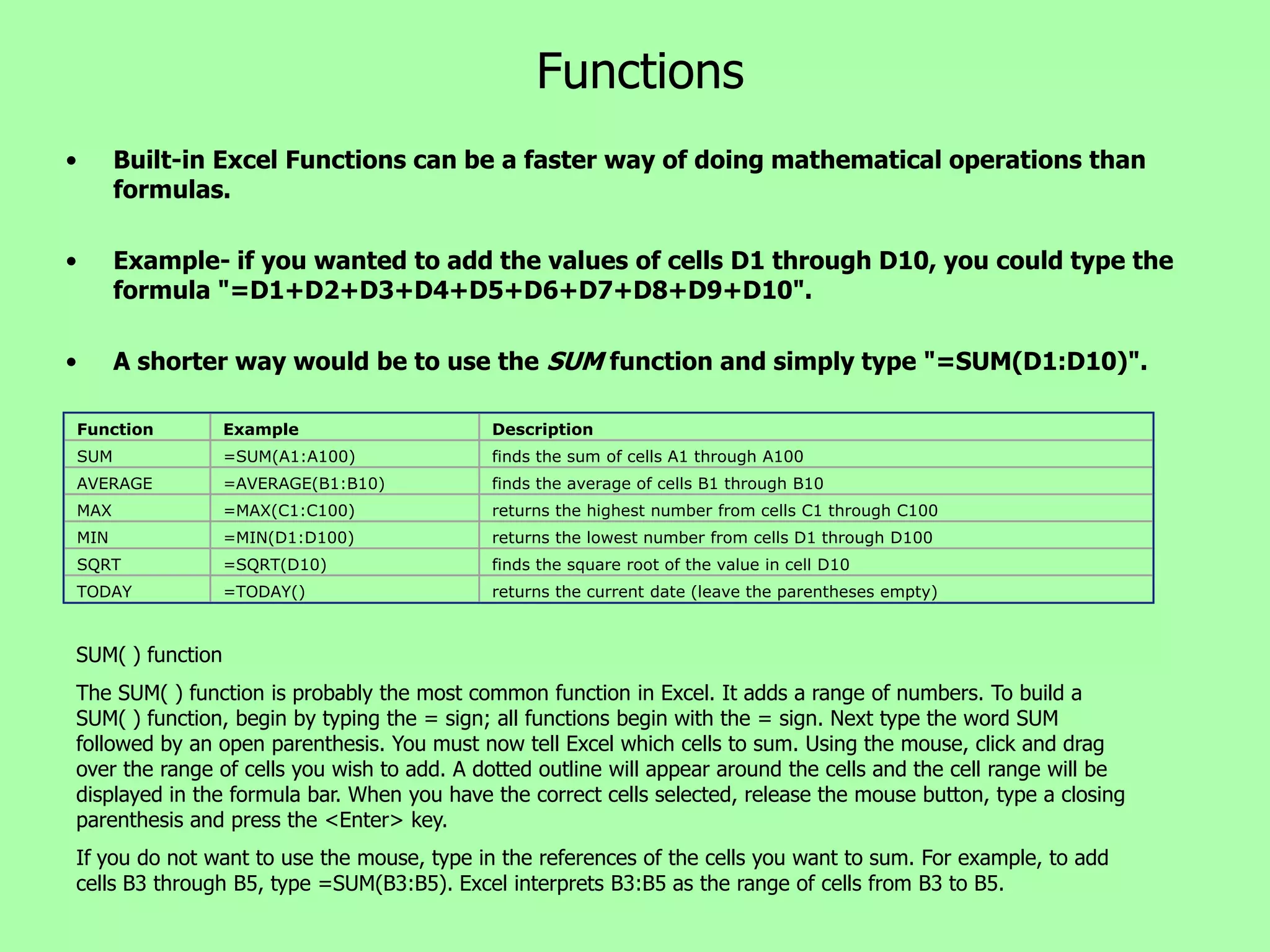 Functions
•     Built-in Excel Functions can be a faster way of doing mathematical operations than
      formulas.

•     Example- if you wanted to add the values of cells D1 through D10, you could type the
      formula "=D1+D2+D3+D4+D5+D6+D7+D8+D9+D10".

•     A shorter way would be to use the SUM function and simply type "=SUM(D1:D10)".

Function          Example                   Description
SUM               =SUM(A1:A100)             finds the sum of cells A1 through A100
AVERAGE           =AVERAGE(B1:B10)          finds the average of cells B1 through B10
MAX               =MAX(C1:C100)             returns the highest number from cells C1 through C100
MIN               =MIN(D1:D100)             returns the lowest number from cells D1 through D100
SQRT              =SQRT(D10)                finds the square root of the value in cell D10
TODAY             =TODAY()                  returns the current date (leave the parentheses empty)



SUM( ) function
The SUM( ) function is probably the most common function in Excel. It adds a range of numbers. To build a
SUM( ) function, begin by typing the = sign; all functions begin with the = sign. Next type the word SUM
followed by an open parenthesis. You must now tell Excel which cells to sum. Using the mouse, click and drag
over the range of cells you wish to add. A dotted outline will appear around the cells and the cell range will be
displayed in the formula bar. When you have the correct cells selected, release the mouse button, type a closing
parenthesis and press the <Enter> key.
If you do not want to use the mouse, type in the references of the cells you want to sum. For example, to add
cells B3 through B5, type =SUM(B3:B5). Excel interprets B3:B5 as the range of cells from B3 to B5.
 