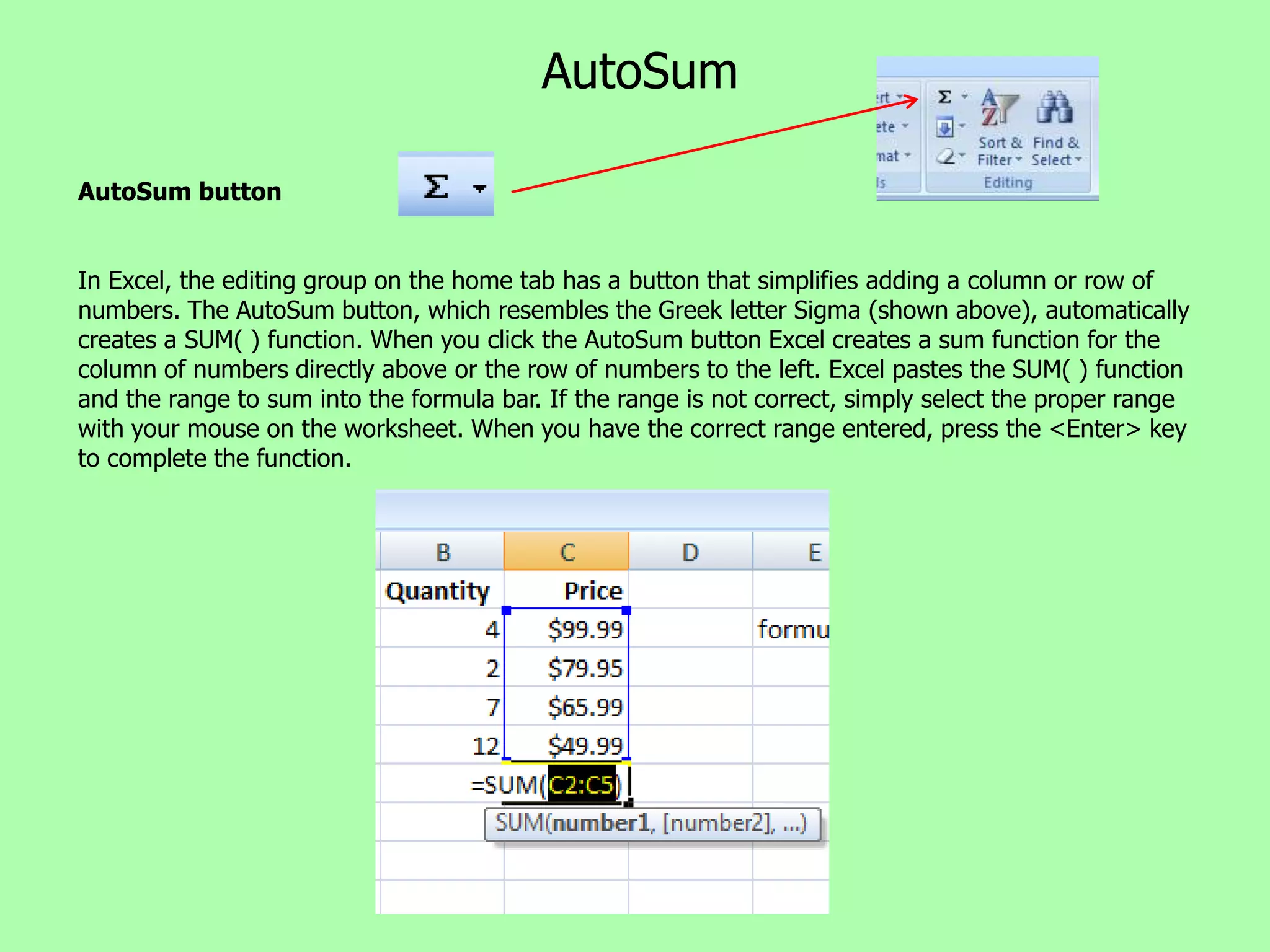 AutoSum

AutoSum button


In Excel, the editing group on the home tab has a button that simplifies adding a column or row of
numbers. The AutoSum button, which resembles the Greek letter Sigma (shown above), automatically
creates a SUM( ) function. When you click the AutoSum button Excel creates a sum function for the
column of numbers directly above or the row of numbers to the left. Excel pastes the SUM( ) function
and the range to sum into the formula bar. If the range is not correct, simply select the proper range
with your mouse on the worksheet. When you have the correct range entered, press the <Enter> key
to complete the function.
 