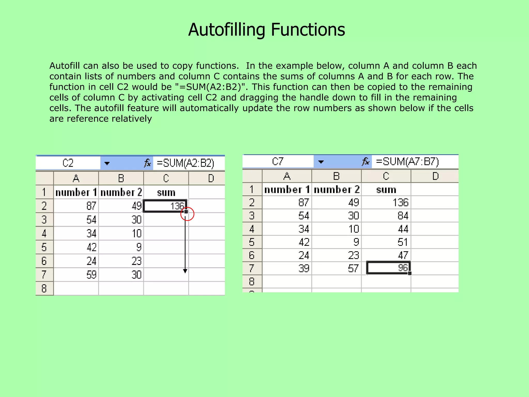 Autofilling Functions
Autofill can also be used to copy functions. In the example below, column A and column B each
contain lists of numbers and column C contains the sums of columns A and B for each row. The
function in cell C2 would be "=SUM(A2:B2)". This function can then be copied to the remaining
cells of column C by activating cell C2 and dragging the handle down to fill in the remaining
cells. The autofill feature will automatically update the row numbers as shown below if the cells
are reference relatively
 
